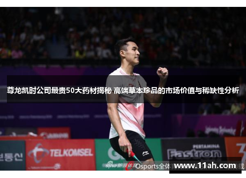 尊龙凯时公司最贵50大药材揭秘 高端草本珍品的市场价值与稀缺性分析